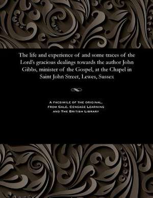 The Life and Experience of and Some Traces of the Lord's Gracious Dealings Towards the Author John Gibbs, Minister of the Gospel, at the Chapel in Sai de John Gibbs