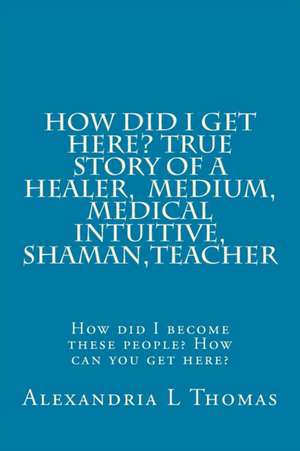 How Did I Get Here, True Story of a Healer, Medical Intuitive, Shaman, Teacher de Alexandria L. Thomas