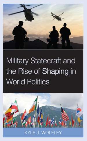 Military Statecraft and the Rise of Shaping in World Politics de Kyle J. Wolfley