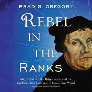 Rebel in the Ranks: Martin Luther, the Reformation, and the Conflicts That Continue to Shape Our World de Brad S. Gregory