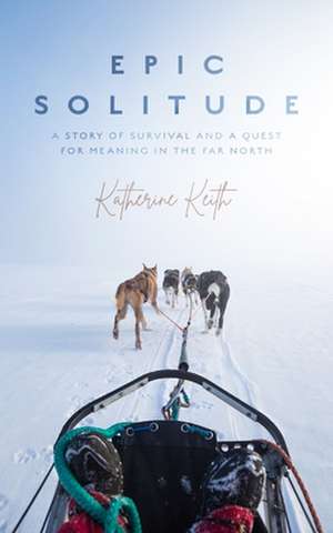 Epic Solitude: A Story of Survival and a Quest for Meaning in the Far North de Katherine Keith