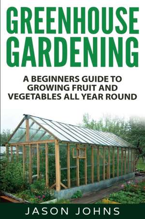 Greenhouse Gardening - A Beginners Guide to Growing Fruit and Vegetables All Yea de Jason Johns