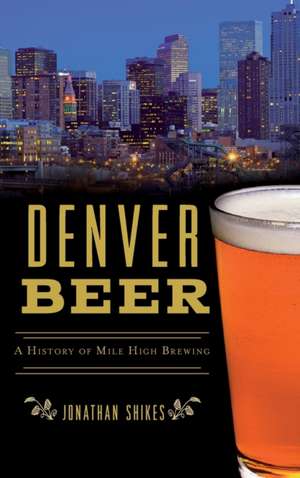 Denver Beer: A History of Mile High Brewing de Jonathan Shikes