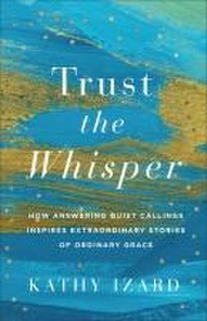 Trust the Whisper – How Answering Quiet Callings Inspires Extraordinary Stories of Ordinary Grace de Kathy Izard