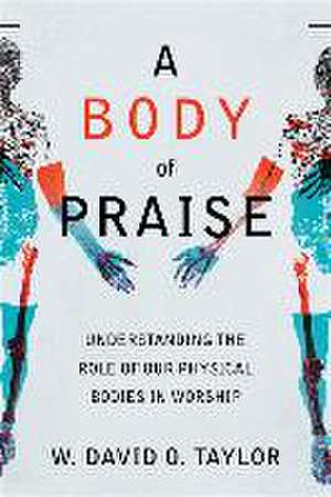 A Body of Praise – Understanding the Role of Our Physical Bodies in Worship de W. David O. Taylor