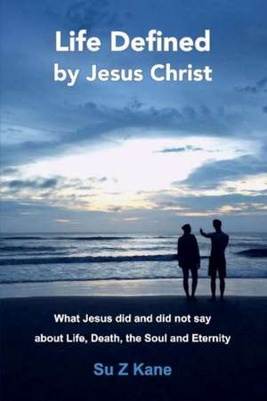 Life Defined by Jesus Christ: What Jesus Did and Did Not Say about Life, Death, the Soul and Eternity Volume 1 de Su Z. Kane