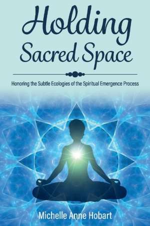 Holding Sacred Space: Honoring the Subtle Ecologies of the Spiritual Emergence Process de Michelle Anne Hobart