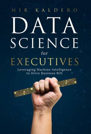 Data Science for Executives: Leveraging Machine Intelligence to Drive Business ROI de Nir Kaldero