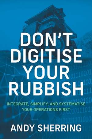 Don't Digitise Your Rubbish: Integrate, Simplify, and Systematise Your Operations First de Andy Sherring