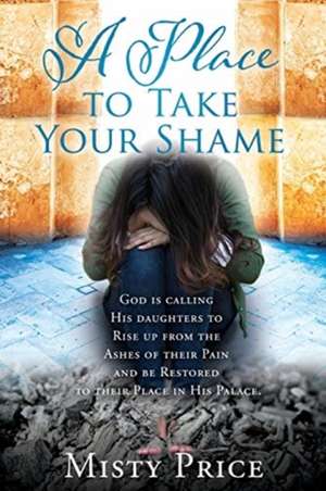 A Place to Take Your Shame: God is calling His daughters to Rise up from the Ashes of their Pain and be Restored to their Place in His Palace. de Misty Price