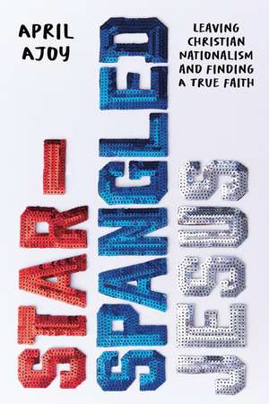 Star-Spangled Jesus: Leaving Christian Nationalism and Finding A True Faith de April Ajoy
