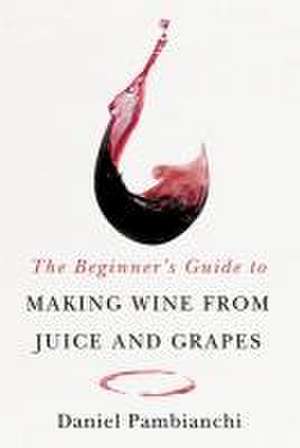 The Beginner's Guide to Making Wine from Juice and Grapes de Daniel Pambianchi