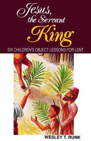 Jesus, the Servant King: Six Children's Object Lessons for Lent de Wesley T. Runk