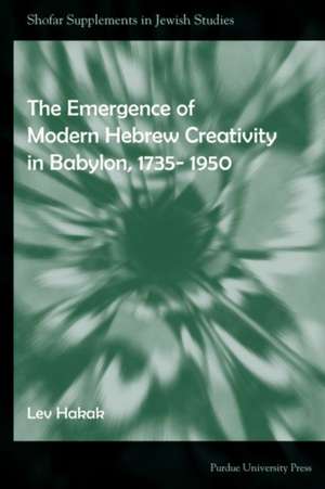 The Emergence of Modern Hebrew Creativity in Babylon, 1735-1950 de Lev Hakak