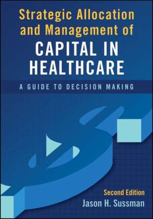 Strategic Allocation and Management of Capital in Healthcare: A Guide to Decision Making, Second Edition de Jason Sussman