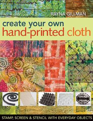 Create Your Own Hand-Printed Cloth: Stamp, Screen & Stencil with Everyday Objects de Rayna Gillman