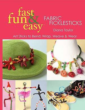 Fast, Fun & Easy Fabric Ficklesticks: Art Sticks to Bend, Wrap, Weave & Wear de Diana Taylor