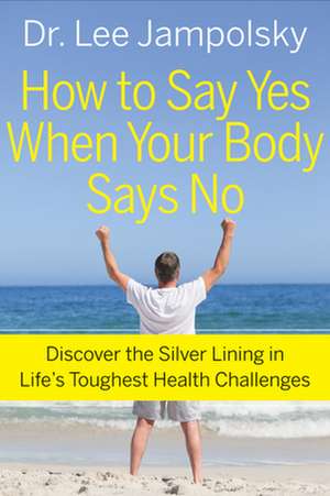 How to Say Yes When Your Body Says No: Discover the Silver Lining in Life's Toughest Health Challenges de Lee Jampolsky