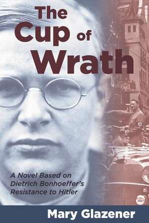 The Cup of Wrath: A Novel Based on Dietrich Bonhoeffer's Resistance to Hitler de Mary Glazener