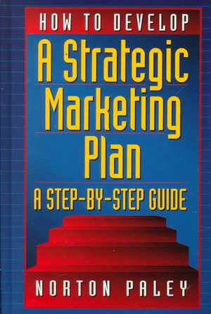 How to Develop a Strategic Marketing Plan: A Step-By-Step Guide de Norton Paley