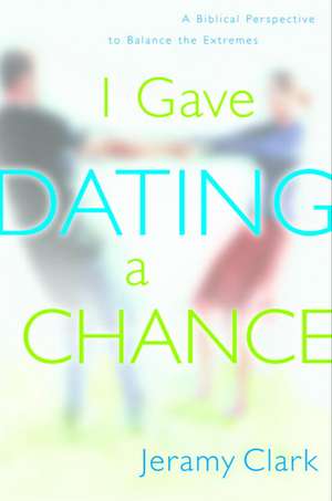 I Gave Dating a Chance: A Biblical Perspective to Balance the Extremes de Jeramy Clark