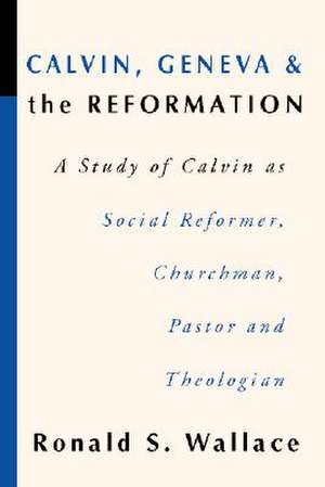 Calvin, Geneva and the Reformation: A Study of Calvin as Social Reformer, Churchman, Pastor and Theologian de Ronald Wallace