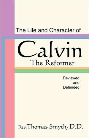 Life and Character of Calvin, the Reformer, Reviewed and Defended de Thomas Smyth