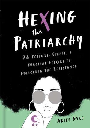 Hexing the Patriarchy: 26 Potions, Spells, and Magical Elixirs to Embolden the Resistance de Ariel Gore