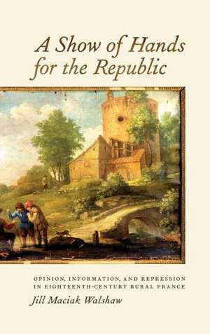 A Show of Hands for the Republic – Opinion, Information, and Repression in Eighteenth–Century Rural France de Jill Jill Walshaw