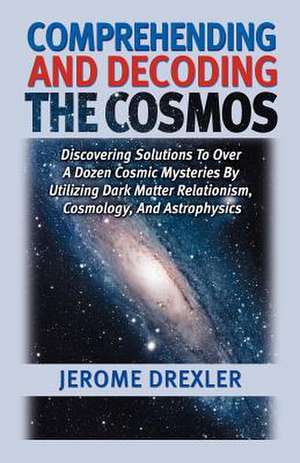 Comprehending and Decoding the Cosmos: Discovering Solutions to Over a Dozen Cosmic Mysteries by Utilizing Dark Matter Relationism, Cosmology, and Ast de Jerome Drexler