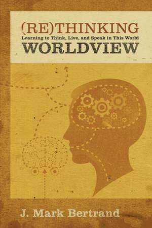 Rethinking Worldview – Learning to Think, Live, and Speak in This World de J. Mark Bertrand