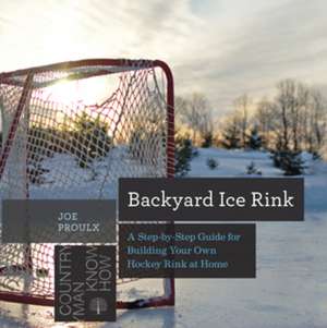 Backyard Ice Rink – A Step–by–Step Guide for Building Your Own Hockey Rink at Home de Joe Proulx