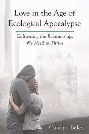 Love in the Age of Ecological Apocalypse: Cultivating the Relationships We Need to Thrive de PhD Baker, Carolyn