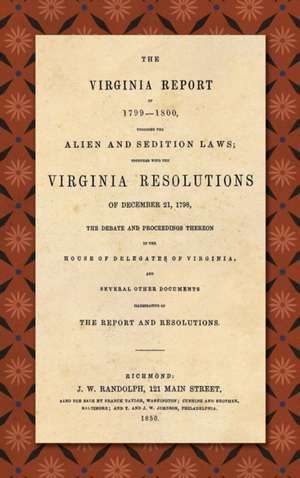 The Virginia Report of 1799-1800, Touching the Alien and Sedition Laws; Together with the Virginia Resolutions of December 21, 1798, the Debate and Proceedings Thereon in the House of Delegates of Virginia, and Several Other Documents Illustrative of the de James Madison