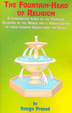 The Fountainhead of Religion: A Comparative Study of the Principle Religions of the World and a Manifestation of Their Common Origin from the Vedas de Ganga Prasad