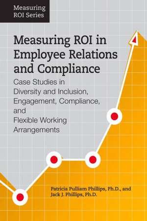 Measuring Roi in Employee Relations and Compliance: Case Studies in Diversity and Inclusion, Engagement, Compliance, and Flexible Working Arrangements de Jack J. Phillips