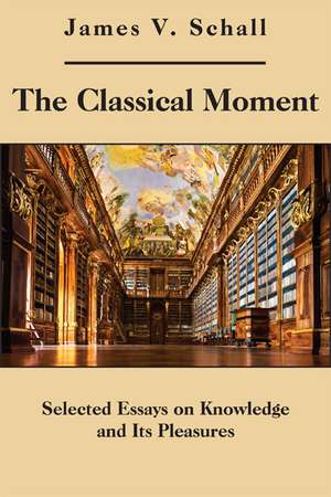 The Classical Moment: Selected Essays on Knowledge and Its Pleasures de James V. Schall, S.J.