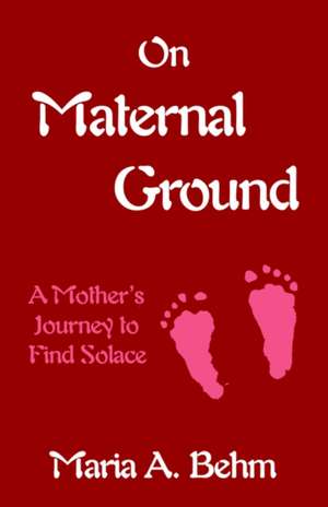 On Maternal Ground: A Mother's Journey to Find Solace de Maria A. Behm