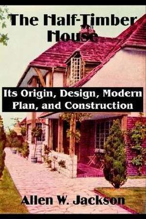 The Half-Timber House: Its Origin, Design, Modern Plan, and Construction de Allen W. Jackson