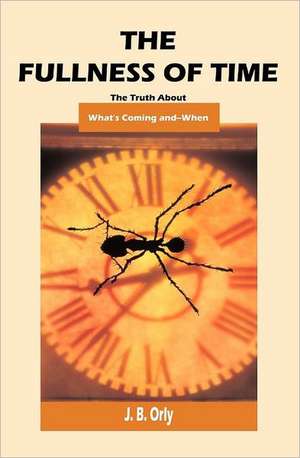 The Fullness of Time: The Truth about What's Coming--And When de J. B. Orly