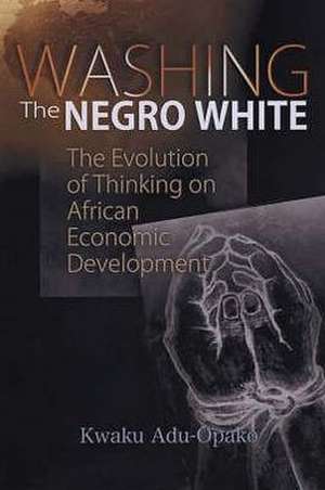 Washing The Negro White: The Evolution of Thinking on African Economic Development de Kwaku Adu-Opako