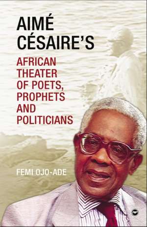 Aime Cesaire's African Theater: Of Poets, Prophets and Politicians de Femi Ojo-Ade