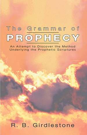 Grammar of Prophecy: An Attempt to Discover the Method Underlying the Prophetic Scriptures de R. B. Girdleston