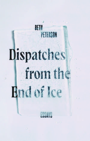 Dispatches from the End of Ice: Essays de Beth Peterson