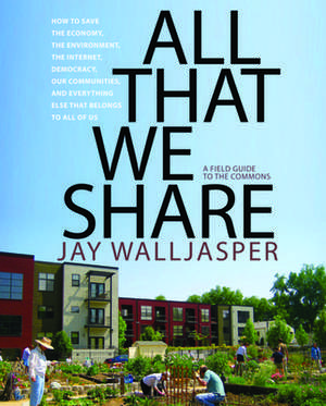 All That We Share: How to Save the Economy, the Environment, the Internet, Democracy, Our Communities, and Everything Else That Belongs t de Jay Walljasper