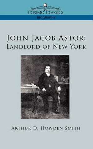 John Jacob Astor: Landlord of New York de Arthur D. Howden Smith