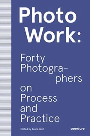 Photowork: Forty Photographers on Process and Practice de Sasha Wolf