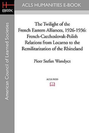 The Twilight of the French Eastern Alliances, 1926-1936: French-Czechoslovak-Polish Relations from Locarno to the Remilitarization of the Rhineland de Piotr Stefan Wandycz