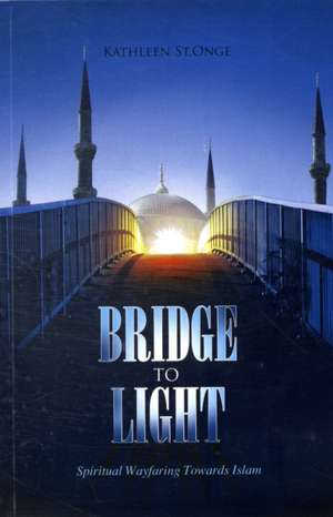 Bridge to Light: Spiritual Wayfaring Towards Islam de Kathleen St Onge