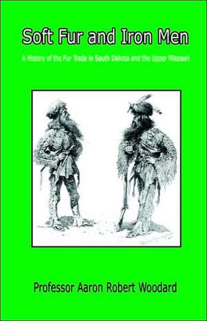 Soft Fur and Iron Men - A History of the Fur Trade in South Dakota and the Upper Missouri de Aaron Robert Woodard